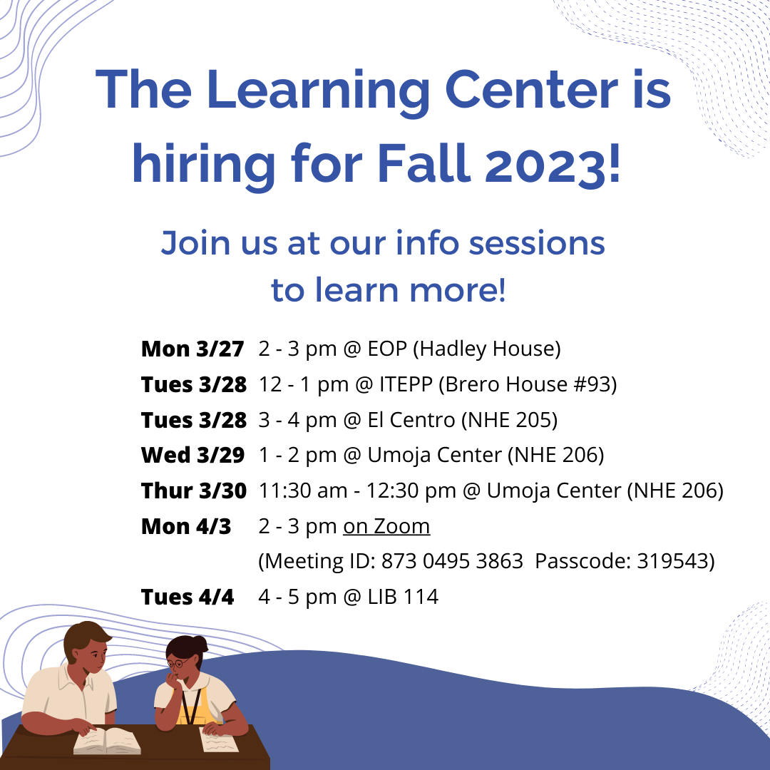 The Learning Center is hiring for Fall 2023! Join us at our info sessions to learn more! Mon 3/27 2 - 3 pm @ EOP (Hadley House) Tues 3/28 12 - 1 pm @ ITEPP (Brero House #93) Tues 3/28 3 - 4 pm @ El Centro (NHE 205) Wed 3/29 1 - 2 pm @ Umoja Center (NHE 206) Thur 3/30 11:30 am - 12:30 pm @ Umoja Center (NHE 206)  Mon 4/3 2 - 3 pm on Zoom  (Meeting ID: 873 0495 3863  Passcode: 319543)  Tues 4/4 4 - 5 pm @ LIB 114